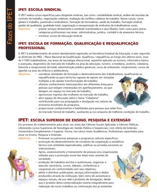 Faces do IPET   IPET: ESCOLA SINDICAL
                O IPET realiza cursos específicos para dirigentes sindicais, tais como: contabilidade sindical, análise de rescisões de
                contrato de trabalho, negociações coletivas, mediação de conflitos coletivos de trabalho. Novos cursos, como:
                gênero e trabalho, juventude e sindicalismo, formação de formadores, saúde do trabalho, formação sindical,
                gestão de qualidade, qualidade total, organização e reorganização de sindicatos de trabalhadores rurais.
                Objetivos:      • prestar serviços diretamente a entidade mantenedora e seus filiados, bem como para outras
                                  categorias profissionais nas áreas administrativa, jurídica, contábil e de assessoria técnica;
                                • ministrar cursos de educação sindical.


                IPET: ESCOLA DE FORMAÇÃO, QUALIFICAÇÃO E REQUALIFICAÇÃO
                PROFISSIONAL
                O IPET é estabelecimento de ensino devidamente registrado na Secretária Estadual da Educação, e vem seguindo
                as diretrizes do PNQ – Plano Nacional de Qualificação. Qualificou / requalificou ao longo dos últimos anos, mais
                de 11500 trabalhadores, nas áreas de tecnologia educacional, espanhol aplicado ao turismo, informática básica
                e avançada, diagnóstico do mercado de trabalho na área da educação, turismo e hotelaria, oratório, cidadania,
                faturista e recepcionista de hotel, administração pública gerencial, curso de artesanato, recepcionista, cursos de
                agentes na área da infância e adolescência.
                Objetivos:      • coordenar atividades de formação e desenvolvimento dos trabalhadores, qualificando-os
                                  requalificando-os para torná-los capazes de agirem em situações
                                  múltiplas e de rápidas transformações de trabalho;
                                • oferecer conhecimento teórico/prático em diferentes áreas,para
                                  pessoas que estejam interessadas em aperfeiçoamento, ou que
                                  desejam um espaço no mercado de trabalho;
                                • oportunizar ingresso das mulheres no mercado de trabalho;
                                • abrir espaço de discussão sobre o tema “Cidadania”
                                  contribuindo para sua propagação e divulgação nos setores da
                                  economia envolvidos do programa;
                                • proporcionar conhecimentos e habilidades para pessoas que estão fora
                                  do mercado formal de trabalho, auxiliando-as na conquista de melhores condições de trabalho.


                IPET: ESCOLA SUPERIOR DE ENSINO, PESQUISA E EXTENSÃO
                Em processo de credenciamento para atuar nas áreas das Ciências Sociais Aplicadas e Ciências Políticas,
                oferecendo cursos Superiores de Tecnologia em Gestão Pública e Seqüenciais, com oferta de Extensão
                Universitária Complementar e Superior. Forma, nos vários níveis Acadêmicos, Profissionais capacitados para
                atuar no Ensino, Pesquisa e Extensão.
                Objetivos:     • Promover ou patrocinar pesquisas e programas culturais específicos;
                               • promoção do desenvolvimento de convênios de cooperação e assistência
                                 técnica com entidades especializadas, públicas ou privadas,nacionais ou
                                 internacionais;
                               • Apoio, assessoramento e treinamento de pessoas e/ou organizações
                                 voltadas para a promoção social das áreas mais carentes da
                                 sociedade;
                               • produção de trabalhos escritos e audiovisuais, organizar e
                                 executar seminários, cursos, debates, conferências e
                                 congressos em conformidade com seus objetivos;
                               • editar e distribuir publicações, serviços,informações e dados
                                 produzidos através da instituição, bem como de assinaturas e
                                 espaços virtuais, de sua rede e produtos de divulgação, desde
                                 que o produto desta comercialização reverta integralmente para
                                 realização de novos trabalhos ou continuação dos já existentes.
 