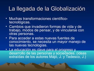 La llegada de la Globalización
• Muchas transformaciones científico-
  tecnológicas.
• Cambios que invadieron formas de vida y de
  trabajo, modos de pensar, y de vincularse con
  otras personas.
• Para acceder a estas nuevas fuentes de
  conocimiento, se necesita un mayor manejo de
  las nuevas tecnologías.
• La educación es clave para el progreso y
  desarrollo de las personas y sociedades. (ideas
  extraídas de los autores Majó, J. y Tedesco, J.)
 