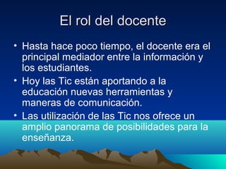 El rol del docente
• Hasta hace poco tiempo, el docente era el
  principal mediador entre la información y
  los estudiantes.
• Hoy las Tic están aportando a la
  educación nuevas herramientas y
  maneras de comunicación.
• Las utilización de las Tic nos ofrece un
  amplio panorama de posibilidades para la
  enseñanza.
 