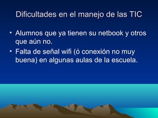 Dificultades en el manejo de las TIC

• Alumnos que ya tienen su netbook y otros
  que aún no.
• Falta de señal wifi (ó conexión no muy
  buena) en algunas aulas de la escuela.
 