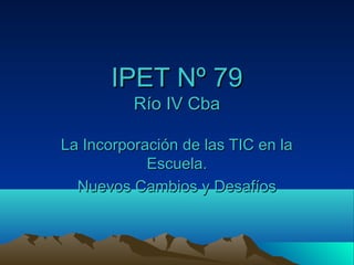 IPET Nº 79
          Río IV Cba

La Incorporación de las TIC en la
            Escuela.
  Nuevos Cambios y Desafíos
 