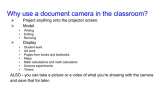 Why use a document camera in the classroom?
 Project anything onto the projector screen.
 Model
• Writing
• Editing
• Revising
 Display
• Student work
• Art work
• Pages from books and textbooks
• Maps
• Math calculations and math calculators
• Science experiments
• Timers
ALSO - you can take a picture or a video of what you’re showing with the camera
and save that for later.
 