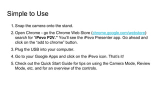Simple to Use
1. Snap the camera onto the stand.
2. Open Chrome - go the Chrome Web Store (chrome.google.com/webstore)
search for “iPevo P2V.” You’ll see the iPevo Presenter app. Go ahead and
click on the “add to chrome” button.
3. Plug the USB into your computer.
4. Go to your Google Apps and click on the iPevo icon. That’s it!
5. Check out the Quick Start Guide for tips on using the Camera Mode, Review
Mode, etc. and for an overview of the controls.
 