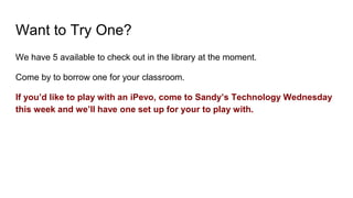 Want to Try One?
We have 5 available to check out in the library at the moment.
Come by to borrow one for your classroom.
If you’d like to play with an iPevo, come to Sandy’s Technology Wednesday
this week and we’ll have one set up for your to play with.
 