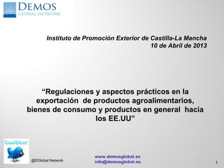 Instituto de Promoción Exterior de Castilla-La Mancha
                                           10 de Abril de 2013




    “Regulaciones y aspectos prácticos en la
   exportación de productos agroalimentarios,
bienes de consumo y productos en general hacia
                  los EE.UU”



                        www.demosglobal.es
 @DGlobal Network       info@demosglobal.es
                                   5/13/2011                     1
 