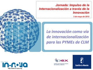 Jornada: Impulso de la
                         Internacionalización a través de la
                                                 Innovación
                                                3 de mayo de 2012




                              La innovación como vía
                              de internacionalización
                              para las PYMEs de CLM




http://www.in-nova.org
 