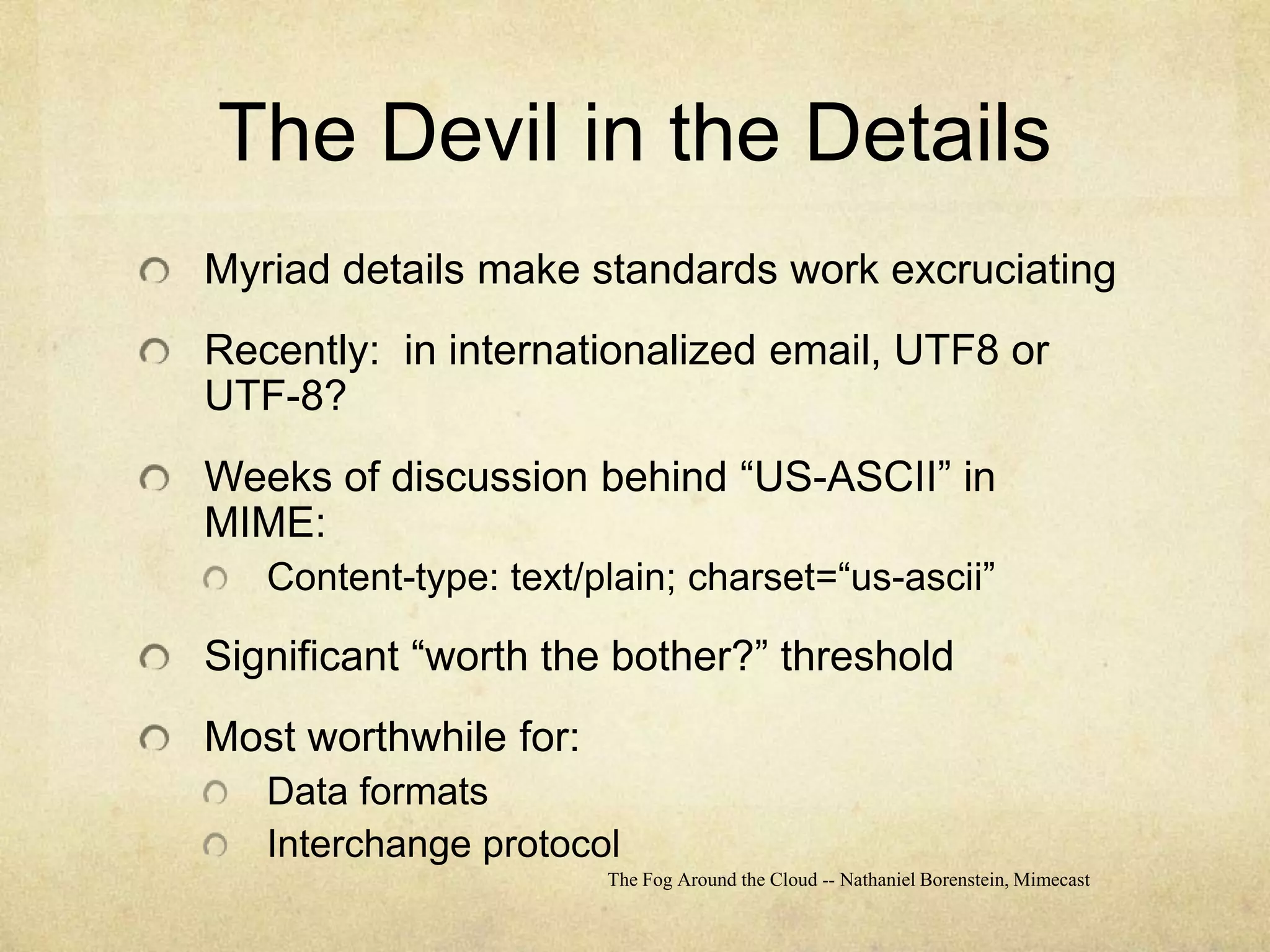 The Devil in the DetailsMyriad details make standards work excruciatingRecently:  in internationalized email, UTF8 or UTF-8?Weeks of discussion behind “US-ASCII” in MIME:Content-type: text/plain; charset=“us-ascii”Significant “worth the bother?” thresholdMost worthwhile for:Data formatsInterchange protocolThe Fog Around the Cloud -- Nathaniel Borenstein, Mimecast