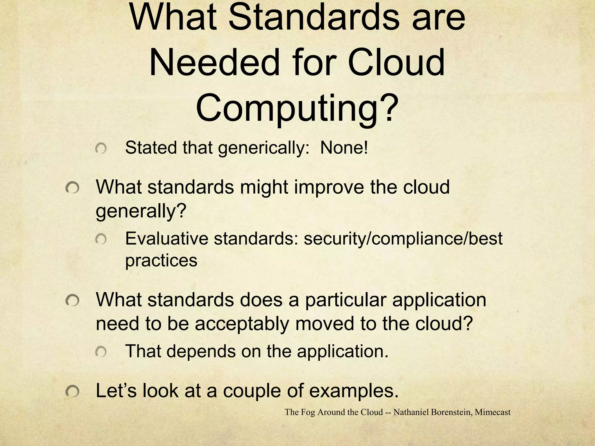 What Standards are Needed for Cloud Computing?Stated that generically:  None!What standards might improve the cloud generally?Evaluative standards: security/compliance/best practicesWhat standards does a particular application need to be acceptably moved to the cloud?That depends on the application.Let’s look at a couple of examples.The Fog Around the Cloud -- Nathaniel Borenstein, Mimecast