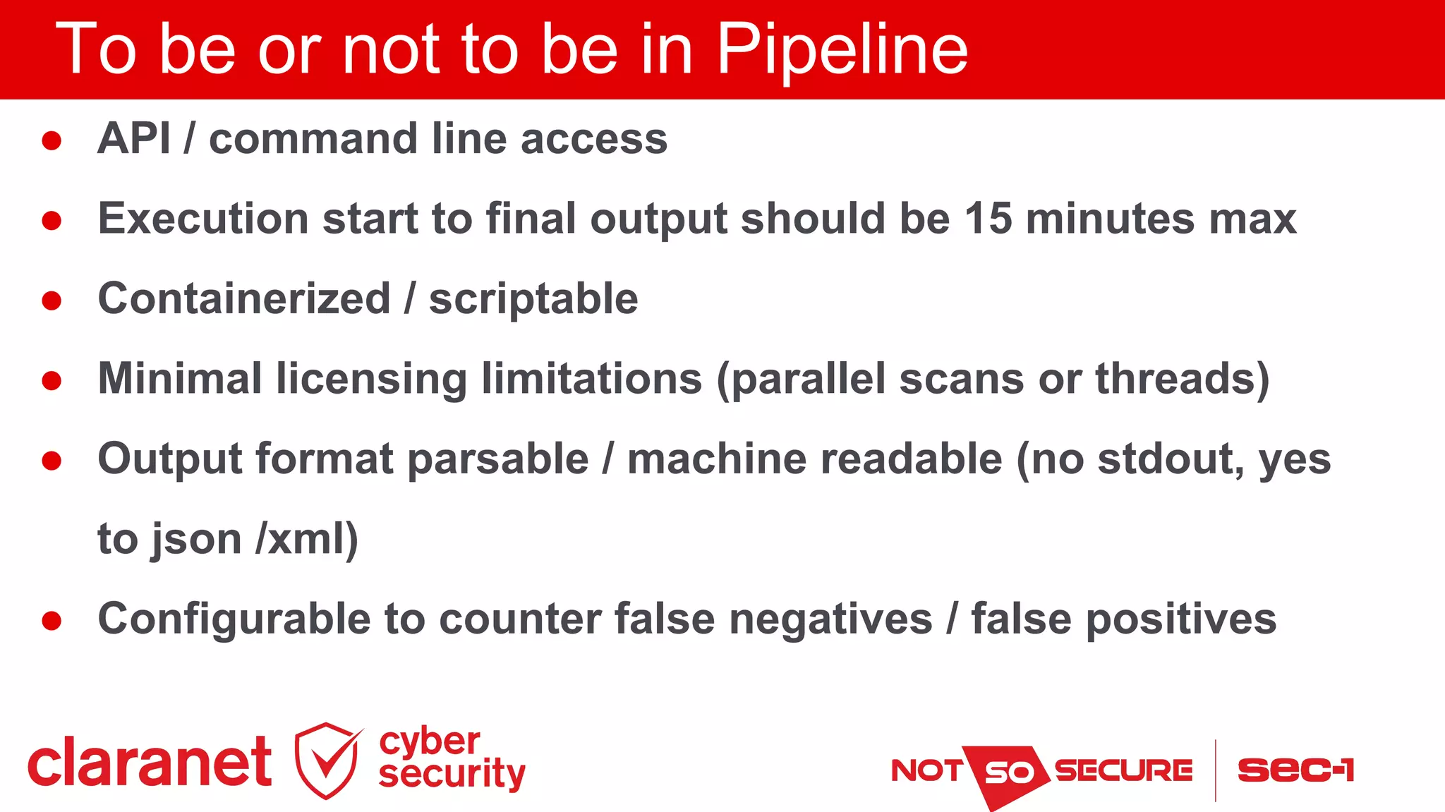 To be or not to be in Pipeline
● API / command line access
● Execution start to final output should be 15 minutes max
● Containerized / scriptable
● Minimal licensing limitations (parallel scans or threads)
● Output format parsable / machine readable (no stdout, yes
to json /xml)
● Configurable to counter false negatives / false positives
 
