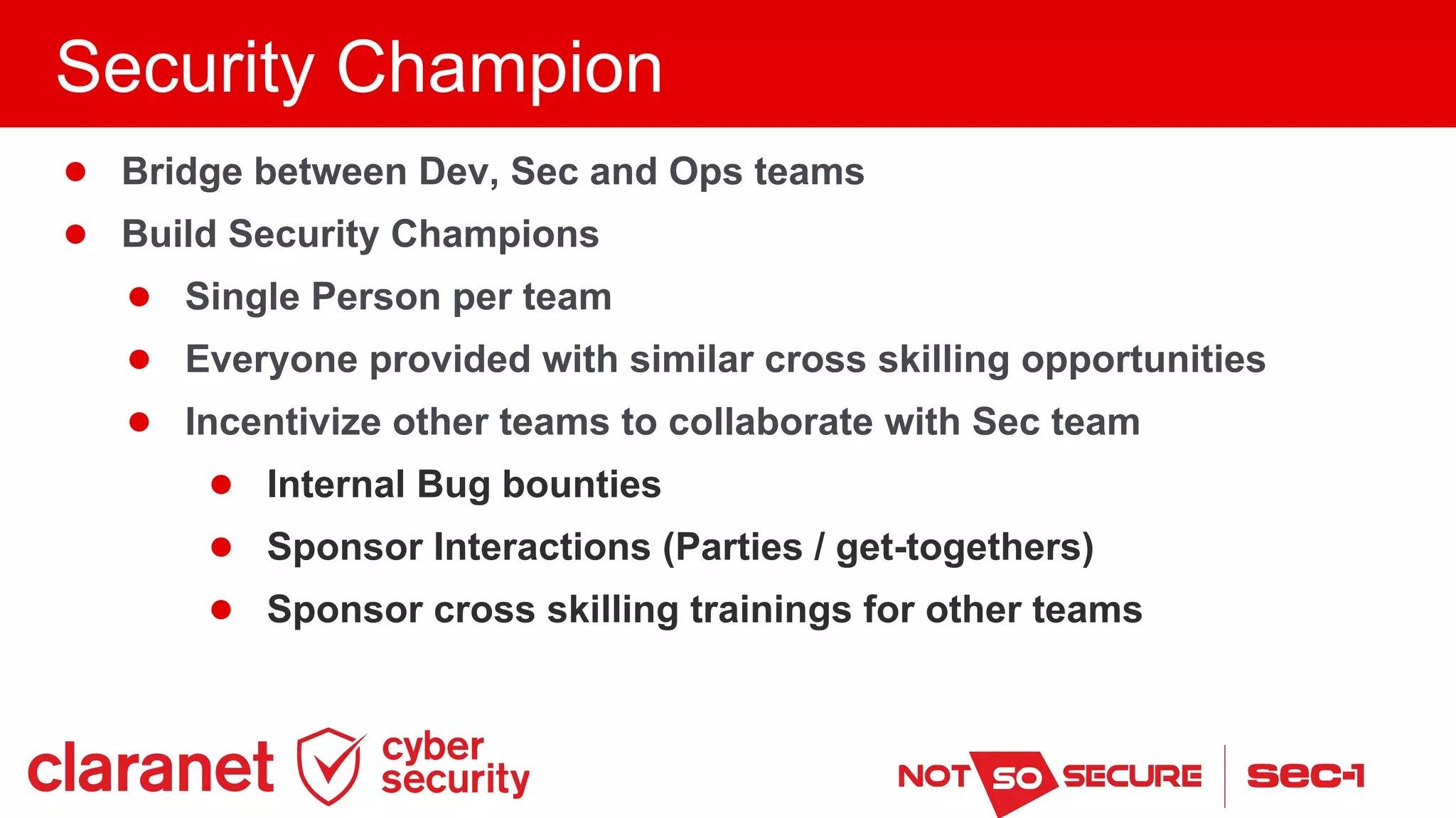 ● Bridge between Dev, Sec and Ops teams
● Build Security Champions
● Single Person per team
● Everyone provided with similar cross skilling opportunities
● Incentivize other teams to collaborate with Sec team
● Internal Bug bounties
● Sponsor Interactions (Parties / get-togethers)
● Sponsor cross skilling trainings for other teams
Security Champion
 