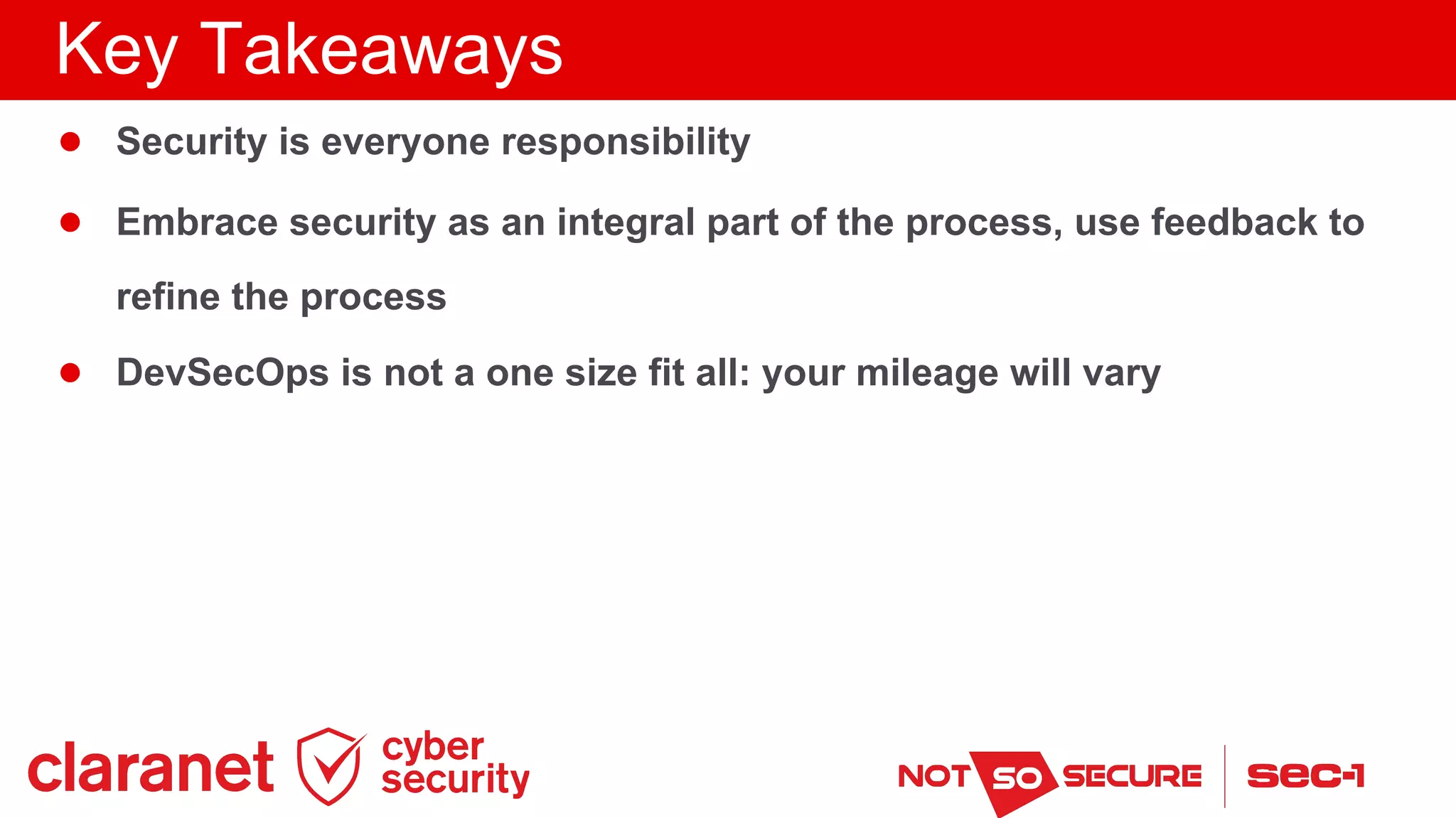 Key Takeaways
● Security is everyone responsibility
● Embrace security as an integral part of the process, use feedback to
refine the process
● DevSecOps is not a one size fit all: your mileage will vary
 