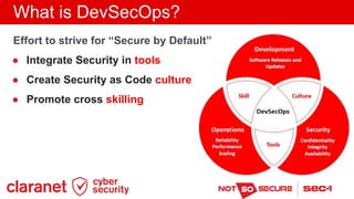 What is DevSecOps?
Effort to strive for “Secure by Default”
● Integrate Security in tools
● Create Security as Code cultur...