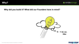 Why?


       Why did you build it? What did our Founders have in mind?

                     “We wanted to create the first solution to solve the capacity problem and
                     performance problem in the same storage system”. “This was the foundation
                     of why we started the design”.

                     This enables us to collapse primary storage and backup storage on the same
                     storage platform.

                     Cost Effective - We’ve figured out a way to use CPU, Flash, & SATA to provide
                     high performance, high density, low cost per IOP and low cost per GB at the
                     same time in the same solution.


© 2012 Nimble Storage. Proprietary and confidential. Do not distribute.
 