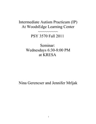 Intermediate Autism Practicum (IP)
  At WoodsEdge Learning Center
           ~~~~~~~~~
       PSY 3570 Fall 2011

           Seminar:
    Wednesdays 6:30-8:00 PM
          at KRESA




Nina Gerencser and Jennifer Mrljak




                1
 