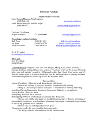 Important Numbers

                                   Intermediate Practicum
Senior System Manager: Nina Gerencser
       (602) 509-4408                                               kgerencs@gmail.com
Junior System Manager: Jennifer Mrljak
       (248) 982-6823                                       jennifer.l.mrljak@wmich.edu


Practicum Coordinator
Brighid Fronapfel             (775) 848-4606                      bfronapfel@gmail.com

WoodsEdge Teaching Assistants:
Kelli Perry               (540) 424-9051                       kelli.l.perry@wmich.edu
Joe Shane                 (269) 876-9789                    joseph.t.shane@wmich.edu
Mindy Newhouse            (269) 788-4776                 mindy.k.newhouse@wmich.edu


Dr. R. W. Malott
dickmalott@dickmalott.com

BATS Lab:
2536 Wood Hall
(269) 387-4491

To report absences: call your TA on your shift (Brighid, Mindy, Kelli, or Joe) and leave a
message. Continue calling until you get a response. You should notify our TA at least 30 minutes
before your shift starts (if you shift is 10:30am, call no later then 10am). If you know a head of
time that you are going to be absent also inform your TA and be prepared to make up the hours.
Professionalism points will be lost if you miss WE without a notice.

                                           Responsibilities
Attend WoodsEdge 10 hour per week doing discrete trial therapy.
        oIf there is a half day, or no school; the hours do not need to be made up
        oBeing an IP student you are now considered to be experienced and may be floating
around to different children more throughout the semester. Take this as a compliment.
Attend Seminar 2 hours per week.
Completing Activities due in seminar
Participating in One-on-one feedback sessions and class discussions
        oOne-on-ones will be individual; you should fill out your part of the form for the day of
the scheduled One-on-one. You should also bring in the One-on-one evaluation with you to class
as well as any questions and/or concerns.
        oOne-on-ones are part of your homework grade
Sign your own codes for your own child during your shift!
        oWe will go over this information on the first day of seminar.



                                                 2
 