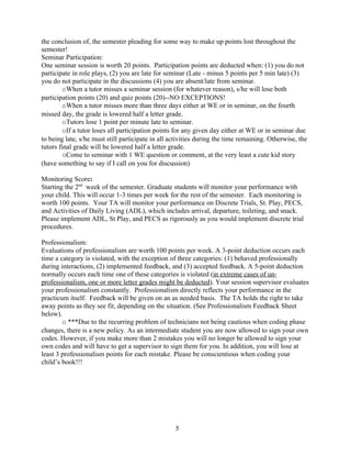 the conclusion of, the semester pleading for some way to make up points lost throughout the
semester!
Seminar Participation:
One seminar session is worth 20 points. Participation points are deducted when: (1) you do not
participate in role plays, (2) you are late for seminar (Late - minus 5 points per 5 min late) (3)
you do not participate in the discussions (4) you are absent/late from seminar.
        oWhen a tutor misses a seminar session (for whatever reason), s/he will lose both
participation points (20) and quiz points (20)--NO EXCEPTIONS!
        oWhen a tutor misses more than three days either at WE or in seminar, on the fourth
missed day, the grade is lowered half a letter grade.
        oTutors lose 1 point per minute late to seminar.
        oIf a tutor loses all participation points for any given day either at WE or in seminar due
to being late, s/he must still participate in all activities during the time remaining. Otherwise, the
tutors final grade will be lowered half a letter grade.
        oCome to seminar with 1 WE question or comment, at the very least a cute kid story
(have something to say if I call on you for discussion)

Monitoring Score:
Starting the 2nd week of the semester. Graduate students will monitor your performance with
your child. This will occur 1-3 times per week for the rest of the semester. Each monitoring is
worth 100 points. Your TA will monitor your performance on Discrete Trials, St. Play, PECS,
and Activities of Daily Living (ADL), which includes arrival, departure, toileting, and snack.
Please implement ADL, St Play, and PECS as rigorously as you would implement discrete trial
procedures.

Professionalism:
Evaluations of professionalism are worth 100 points per week. A 3-point deduction occurs each
time a category is violated, with the exception of three categories: (1) behaved professionally
during interactions, (2) implemented feedback, and (3) accepted feedback. A 5-point deduction
normally occurs each time one of these categories is violated (in extreme cases of un-
professionalism, one or more letter grades might be deducted). Your session supervisor evaluates
your professionalism constantly. Professionalism directly reflects your performance in the
practicum itself. Feedback will be given on an as needed basis. The TA holds the right to take
away points as they see fit, depending on the situation. (See Professionalism Feedback Sheet
below).
        o ***Due to the recurring problem of technicians not being cautious when coding phase
changes, there is a new policy. As an intermediate student you are now allowed to sign your own
codes. However, if you make more than 2 mistakes you will no longer be allowed to sign your
own codes and will have to get a supervisor to sign them for you. In addition, you will lose at
least 3 professionalism points for each mistake. Please be conscientious when coding your
child’s book!!!




                                                   5
 
