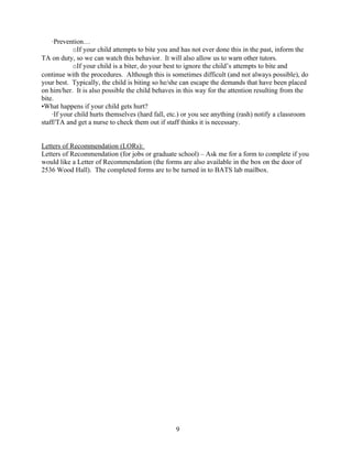 ·Prevention…
            oIf your child attempts to bite you and has not ever done this in the past, inform the
TA on duty, so we can watch this behavior. It will also allow us to warn other tutors.
            oIf your child is a biter, do your best to ignore the child’s attempts to bite and
continue with the procedures. Although this is sometimes difficult (and not always possible), do
your best. Typically, the child is biting so he/she can escape the demands that have been placed
on him/her. It is also possible the child behaves in this way for the attention resulting from the
bite.
•What happens if your child gets hurt?
    ·If your child hurts themselves (hard fall, etc.) or you see anything (rash) notify a classroom
staff/TA and get a nurse to check them out if staff thinks it is necessary.


Letters of Recommendation (LORs):
Letters of Recommendation (for jobs or graduate school) – Ask me for a form to complete if you
would like a Letter of Recommendation (the forms are also available in the box on the door of
2536 Wood Hall). The completed forms are to be turned in to BATS lab mailbox.




                                                 9
 