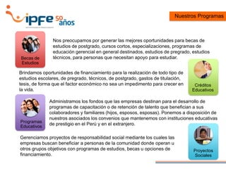 Nos preocupamos por generar las mejores oportunidades para becas de
estudios de postgrado, cursos cortos, especializaciones, programas de
educación gerencial en general destinados, estudios de pregrado, estudios
técnicos, para personas que necesitan apoyo para estudiar.
Gerenciamos proyectos de responsabilidad social mediante los cuales las
empresas buscan beneficiar a personas de la comunidad donde operan u
otros grupos objetivos con programas de estudios, becas u opciones de
financiamiento.
Nuestros Programas
Becas de
Estudios
Créditos
Educativos
Programas
Educativos
Proyectos
Sociales
Brindamos oportunidades de financiamiento para la realización de todo tipo de
estudios escolares, de pregrado, técnicos, de postgrado, gastos de titulación,
tesis, de forma que el factor económico no sea un impedimento para crecer en
la vida.
Administramos los fondos que las empresas destinan para el desarrollo de
programas de capacitación o de retención de talento que benefician a sus
colaboradores y familiares (hijos, esposos, esposas). Ponemos a disposición de
nuestros asociados los convenios que mantenemos con instituciones educativas
de prestigio en el Perú y en el extranjero.
 