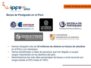 Becas de Postgrado en el Perú
• Hemos otorgado más de 35 millones de dólares en becas de estudios
en el Perú y en extranjero.
• Hemos beneficiado a miles de peruanos que han llegado a ocupar
cargos importantes en los destinos del país.
• Administramos los más altos porcentajes de becas a nivel nacional con
rangos desde el 25% hasta el 100%.
Gestión de Becas de Estudio
 