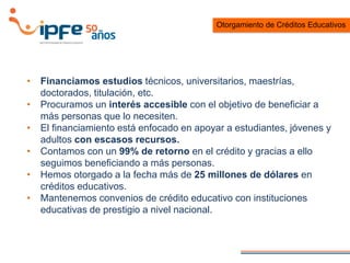 • Financiamos estudios técnicos, universitarios, maestrías,
doctorados, titulación, etc.
• Procuramos un interés accesible con el objetivo de beneficiar a
más personas que lo necesiten.
• El financiamiento está enfocado en apoyar a estudiantes, jóvenes y
adultos con escasos recursos.
• Contamos con un 99% de retorno en el crédito y gracias a ello
seguimos beneficiando a más personas.
• Hemos otorgado a la fecha más de 25 millones de dólares en
créditos educativos.
• Mantenemos convenios de crédito educativo con instituciones
educativas de prestigio a nivel nacional.
Otorgamiento de Créditos Educativos
 