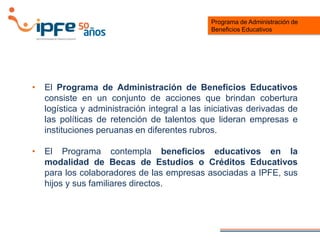 • El Programa de Administración de Beneficios Educativos
consiste en un conjunto de acciones que brindan cobertura
logística y administración integral a las iniciativas derivadas de
las políticas de retención de talentos que lideran empresas e
instituciones peruanas en diferentes rubros.
• El Programa contempla beneficios educativos en la
modalidad de Becas de Estudios o Créditos Educativos
para los colaboradores de las empresas asociadas a IPFE, sus
hijos y sus familiares directos.
Programa de Administración de
Beneficios Educativos
 