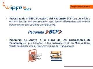 • Programa de Crédito Educativo del Patronato BCP que beneficia a
estudiantes de escasos recursos que tienen dificultades económicas
para concluir sus estudios universitarios.
• Programa de Apoyo a la Línea de los Trabajadores de
Fondoempleo que beneficia a los trabajadores de la Minera Cerro
Verde en alianza con el Sindicato Único de Trabajadores.
Proyectos Sociales
 