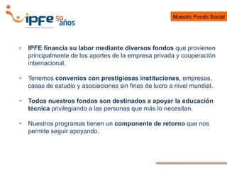 • IPFE financia su labor mediante diversos fondos que provienen
principalmente de los aportes de la empresa privada y cooperación
internacional.
• Tenemos convenios con prestigiosas instituciones, empresas,
casas de estudio y asociaciones sin fines de lucro a nivel mundial.
• Todos nuestros fondos son destinados a apoyar la educación
técnica privilegiando a las personas que más lo necesitan.
• Nuestros programas tienen un componente de retorno que nos
permite seguir apoyando.
Nuestro Fondo Social
 