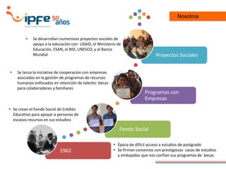Nosotros
1962
Fondo Social
Programas con
Empresas
Proyectos Sociales
• Época de difícil acceso a estudios de postgrado
• Se firman convenios con prestigiosas casas de estudios
y embajadas que nos confían sus programas de becas
• Se crean el Fondo Social de Crédito
Educativo para apoyar a personas de
escasos recursos en sus estudios
• Se lanza la iniciativa de cooperación con empresas
asociadas en la gestión de programas de recursos
humanos enfocados en retención de talento: becas
para colaboradores y familiares
• Se desarrollan numerosos proyectos sociales de
apoyo a la educación con USAID, el Ministerio de
Educación, ESAN, el BID, UNESCO, y el Banco
Mundial
 
