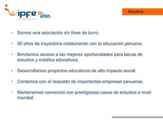 Nosotros
• Somos una asociación sin fines de lucro.
• 50 años de trayectoria colaborando con la educación peruana.
• Brindamos acceso a las mejores oportunidades para becas de
estudios y créditos educativos.
• Desarrollamos proyectos educativos de alto impacto social.
• Contamos con el respaldo de importantes empresas peruanas.
• Mantenemos convenios con prestigiosas casas de estudios a nivel
mundial.
 