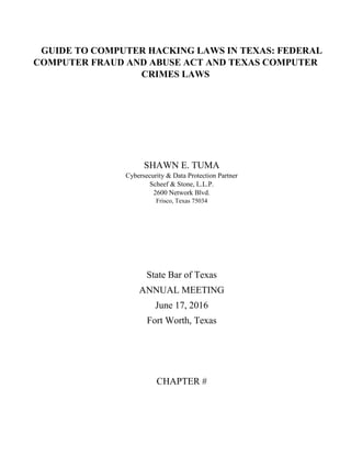 GUIDE TO COMPUTER HACKING LAWS IN TEXAS: FEDERAL
COMPUTER FRAUD AND ABUSE ACT AND TEXAS COMPUTER
CRIMES LAWS
SHAWN E. TUMA
Cybersecurity & Data Protection Partner
Scheef & Stone, L.L.P.
2600 Network Blvd.
Frisco, Texas 75034
State Bar of Texas
ANNUAL MEETING
June 17, 2016
Fort Worth, Texas
CHAPTER #
 