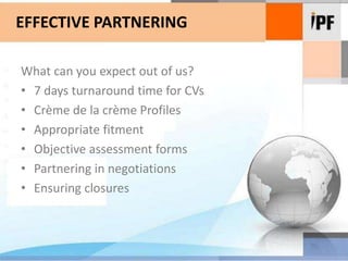 EFFECTIVE PARTNERINGWhat can you expect out of us?7 days turnaround time for CVsCrème de la crème ProfilesAppropriate fitmentObjective assessment formsPartnering in negotiationsEnsuring closures