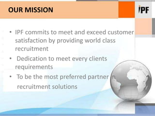 OUR MISSIONIPF commits to meet and exceed customer satisfaction by providing world class recruitment Dedication to meet every clients   requirements To be the most preferred partner in     recruitment solutions