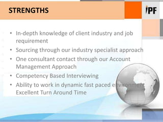 STRENGTHSIn-depth knowledge of client industry and job requirementSourcing through our industry specialist approachOne consultant contact through our Account Management ApproachCompetency Based InterviewingAbility to work in dynamic fast paced environment Excellent Turn Around Time