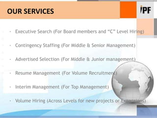 OUR SERVICES ·	Executive Search (For Board members and “C” Level Hiring) ·	Contingency Staffing (For Middle & Senior Management) ·	Advertised Selection (For Middle & Junior management) ·	Resume Management (For Volume Recruitment) ·	Interim Management (For Top Management) ·	Volume Hiring (Across Levels for new projects or Expansions)