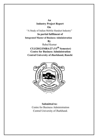 An
Industry Project Report
On
“A Study of Indian Mobile Handset Industry”
In partial fulfilment of
Integrated Master of Business Administration
By
Rahul Kumar
CUJ/2012/IMBA/27 (VIth
Semester)
Centre for Business Administration
Central University of Jharkhand, Ranchi
Submitted to:
Centre for Business Administration
Central University of Jharkhand.
 