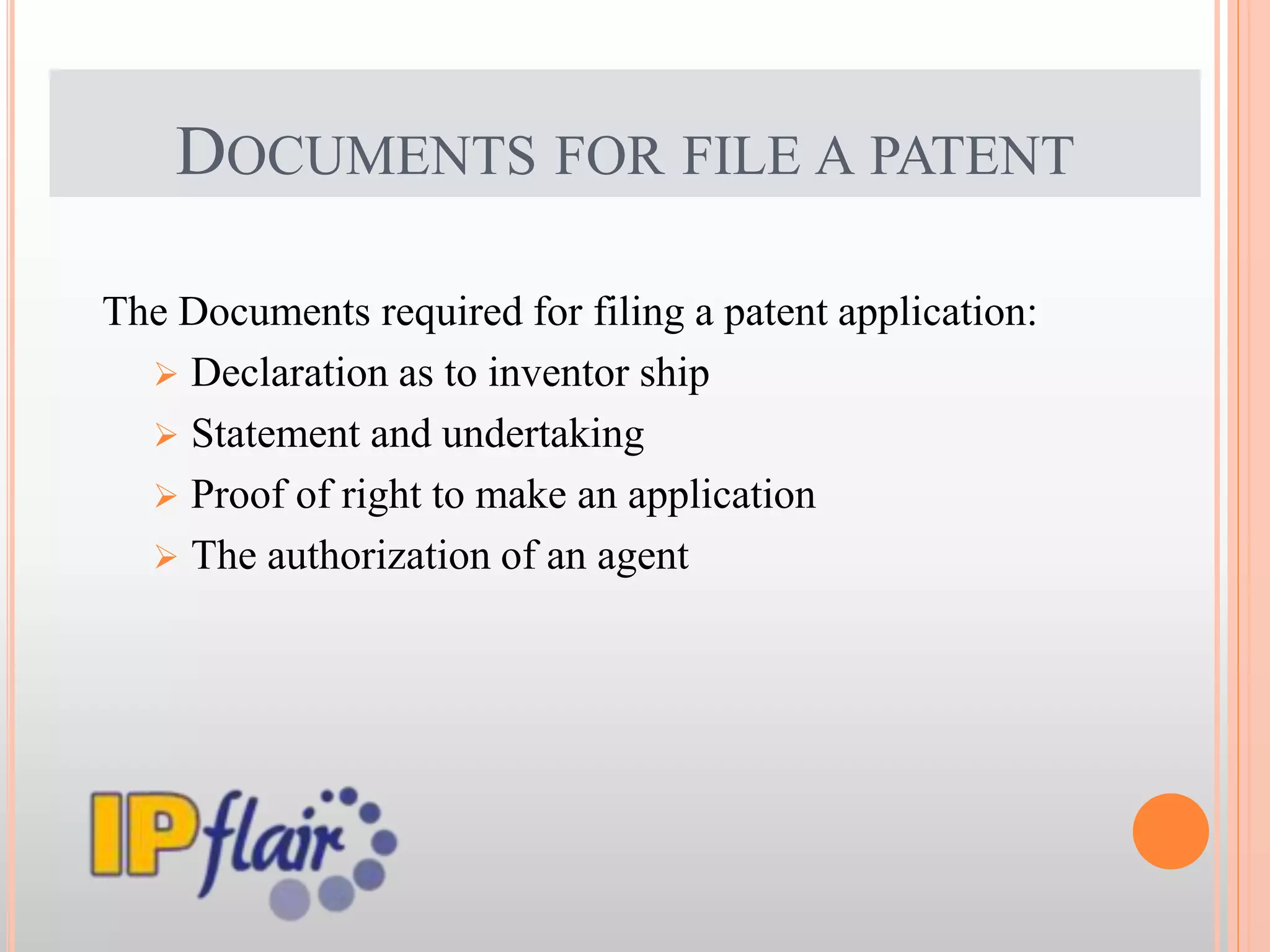DOCUMENTS FOR FILE A PATENT
The Documents required for filing a patent application:
 Declaration as to inventor ship
 Statement and undertaking
 Proof of right to make an application
 The authorization of an agent
 