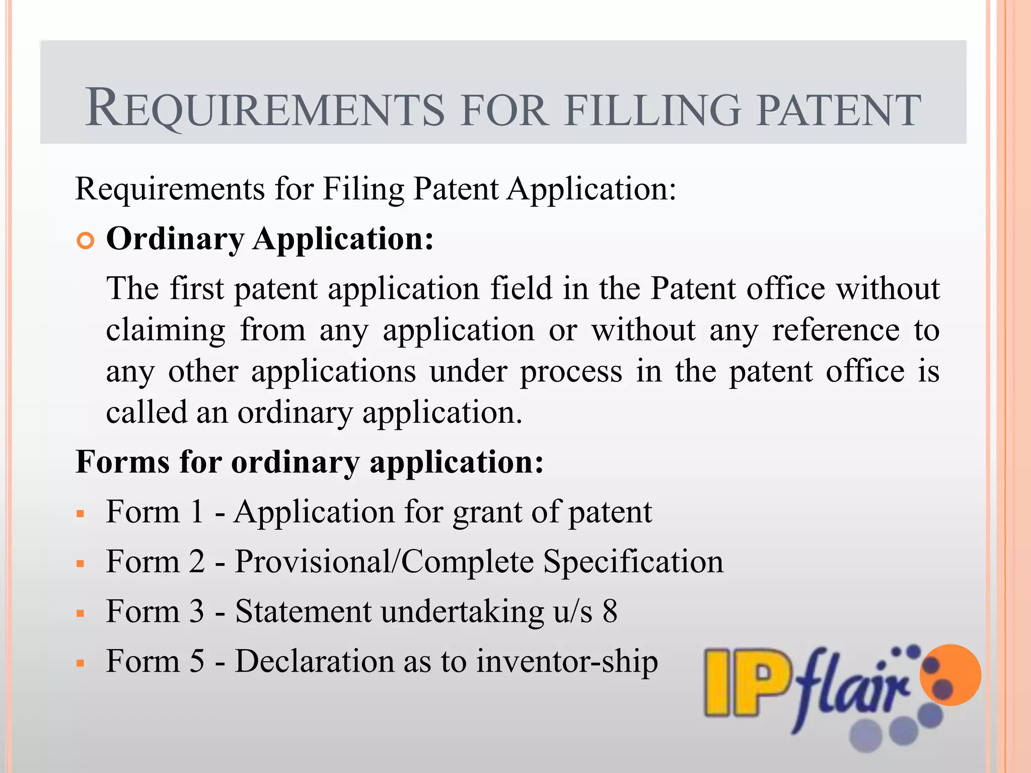 REQUIREMENTS FOR FILLING PATENT
Requirements for Filing Patent Application:
 Ordinary Application:
The first patent application field in the Patent office without
claiming from any application or without any reference to
any other applications under process in the patent office is
called an ordinary application.
Forms for ordinary application:
 Form 1 - Application for grant of patent
 Form 2 - Provisional/Complete Specification
 Form 3 - Statement undertaking u/s 8
 Form 5 - Declaration as to inventor-ship
 