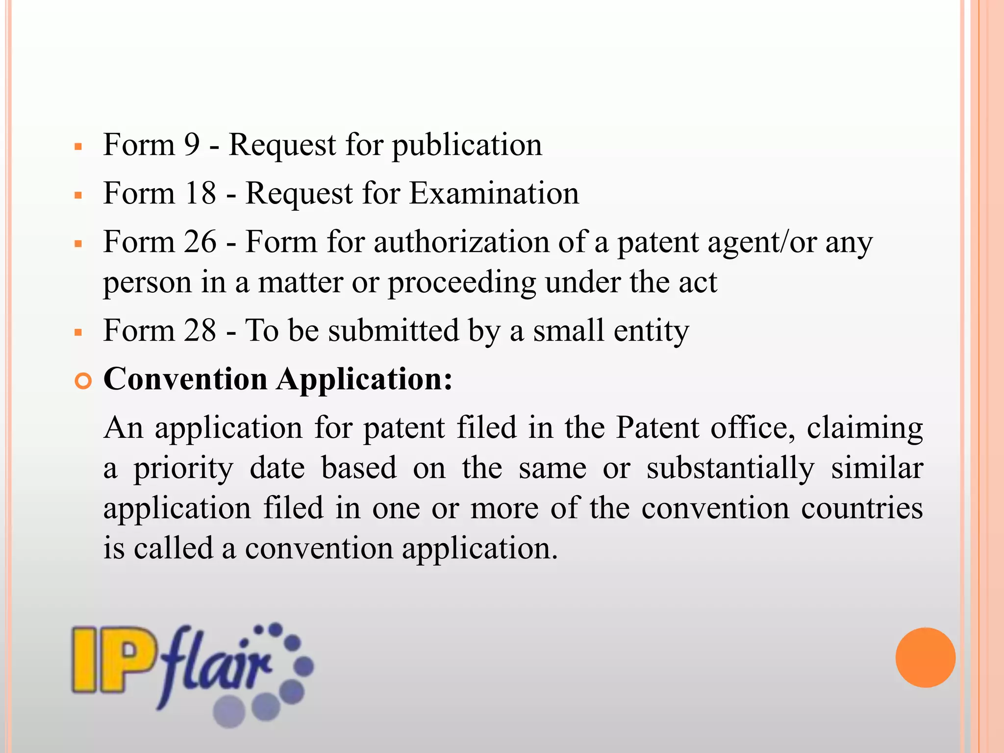 Form 9 - Request for publication
 Form 18 - Request for Examination
 Form 26 - Form for authorization of a patent agent/or any
person in a matter or proceeding under the act
 Form 28 - To be submitted by a small entity
 Convention Application:
An application for patent filed in the Patent office, claiming
a priority date based on the same or substantially similar
application filed in one or more of the convention countries
is called a convention application.
 