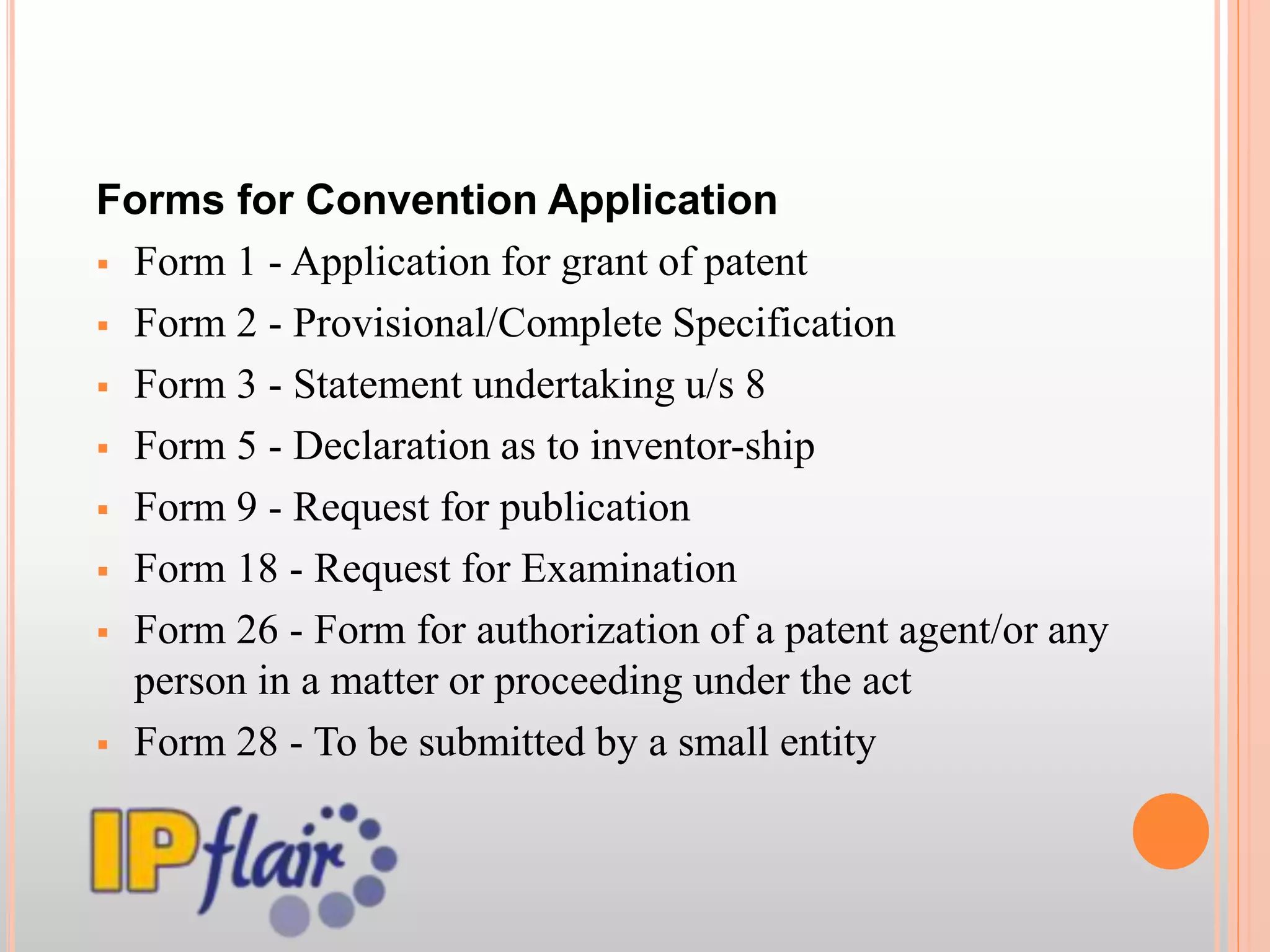 Forms for Convention Application
 Form 1 - Application for grant of patent
 Form 2 - Provisional/Complete Specification
 Form 3 - Statement undertaking u/s 8
 Form 5 - Declaration as to inventor-ship
 Form 9 - Request for publication
 Form 18 - Request for Examination
 Form 26 - Form for authorization of a patent agent/or any
person in a matter or proceeding under the act
 Form 28 - To be submitted by a small entity
 