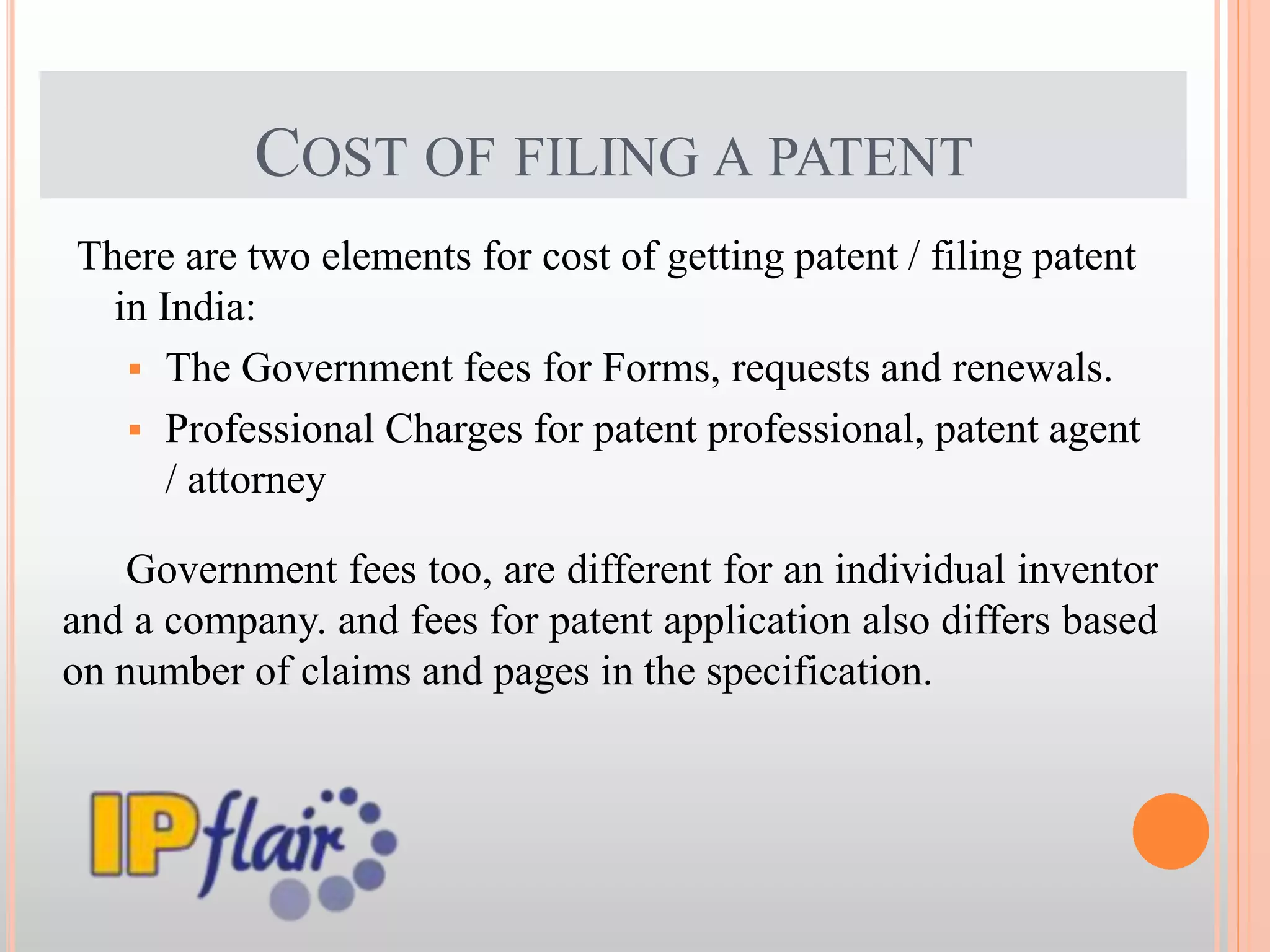 COST OF FILING A PATENT
There are two elements for cost of getting patent / filing patent
in India:
 The Government fees for Forms, requests and renewals.
 Professional Charges for patent professional, patent agent
/ attorney
Government fees too, are different for an individual inventor
and a company. and fees for patent application also differs based
on number of claims and pages in the specification.
 