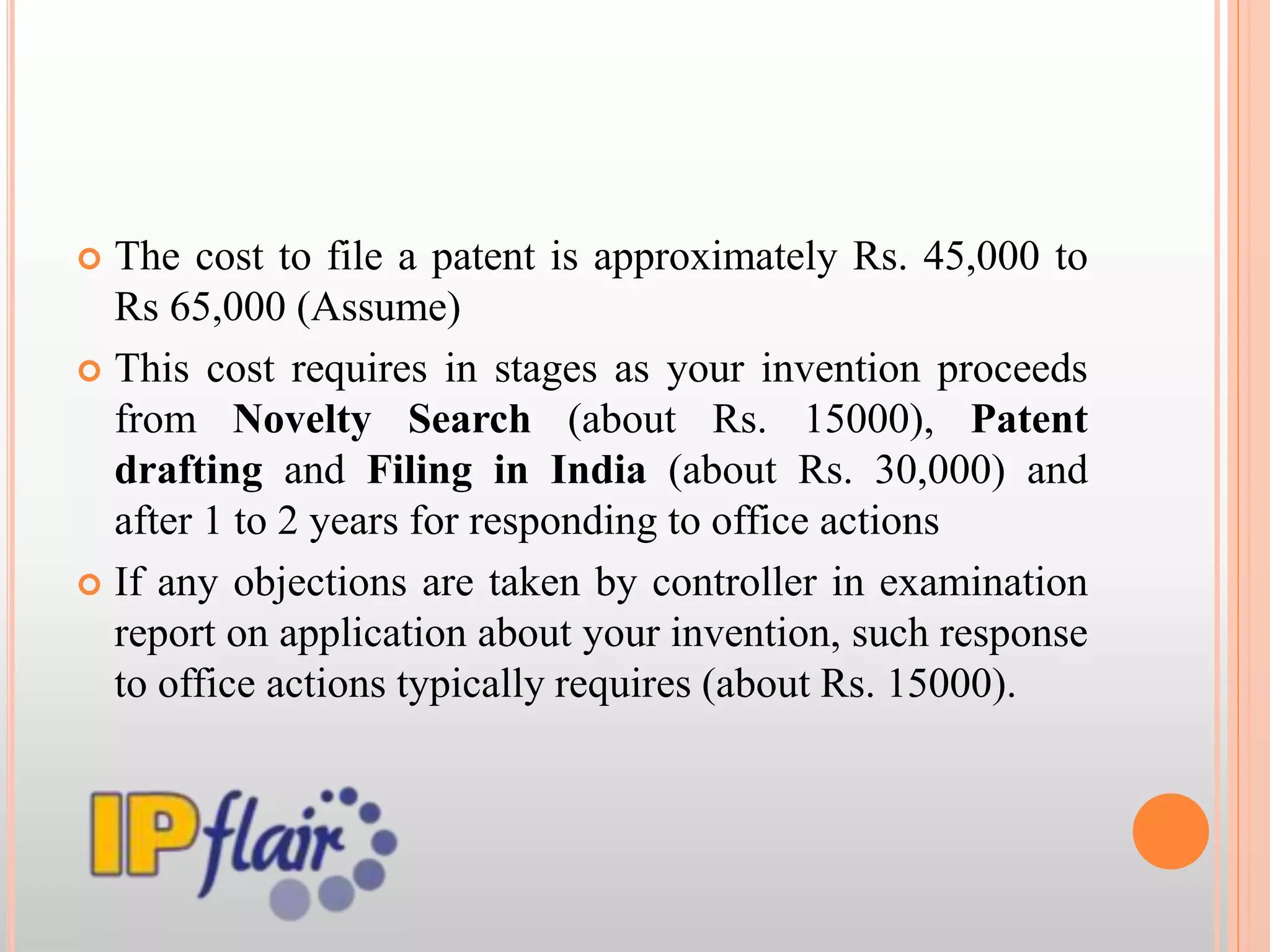  The cost to file a patent is approximately Rs. 45,000 to
Rs 65,000 (Assume)
 This cost requires in stages as your invention proceeds
from Novelty Search (about Rs. 15000), Patent
drafting and Filing in India (about Rs. 30,000) and
after 1 to 2 years for responding to office actions
 If any objections are taken by controller in examination
report on application about your invention, such response
to office actions typically requires (about Rs. 15000).
 