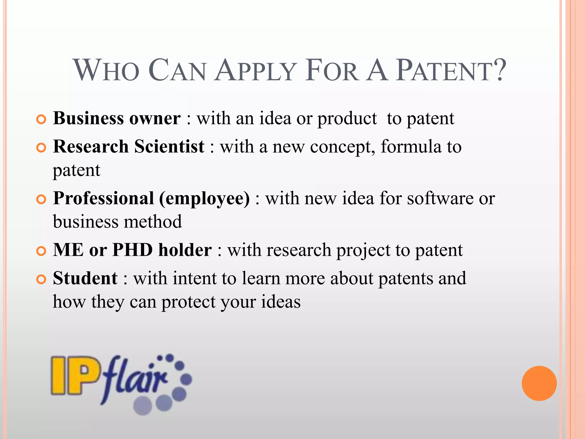 WHO CAN APPLY FOR A PATENT?
 Business owner : with an idea or product to patent
 Research Scientist : with a new concept, formula to
patent
 Professional (employee) : with new idea for software or
business method
 ME or PHD holder : with research project to patent
 Student : with intent to learn more about patents and
how they can protect your ideas
 
