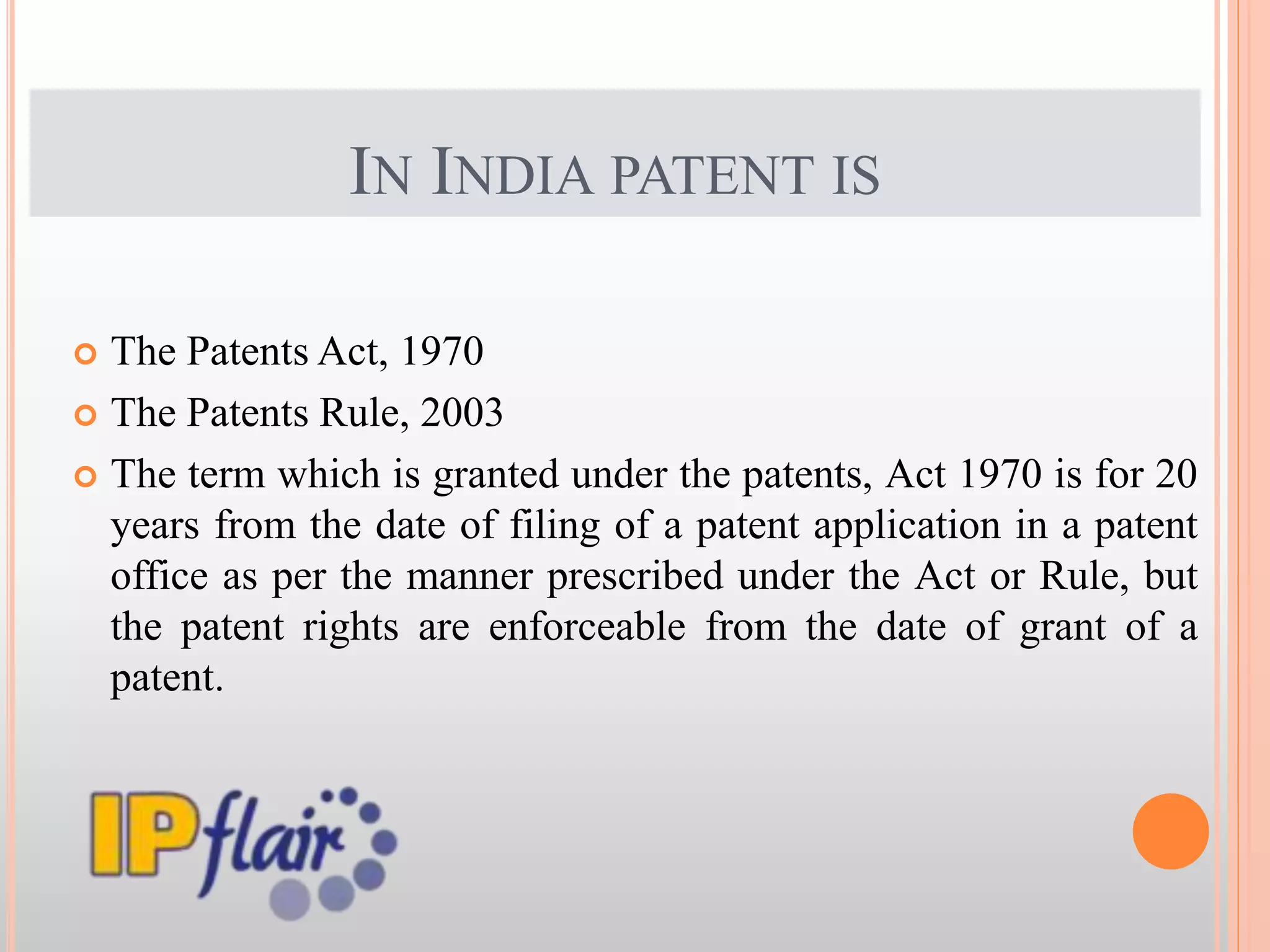 IN INDIA PATENT IS
 The Patents Act, 1970
 The Patents Rule, 2003
 The term which is granted under the patents, Act 1970 is for 20
years from the date of filing of a patent application in a patent
office as per the manner prescribed under the Act or Rule, but
the patent rights are enforceable from the date of grant of a
patent.
 