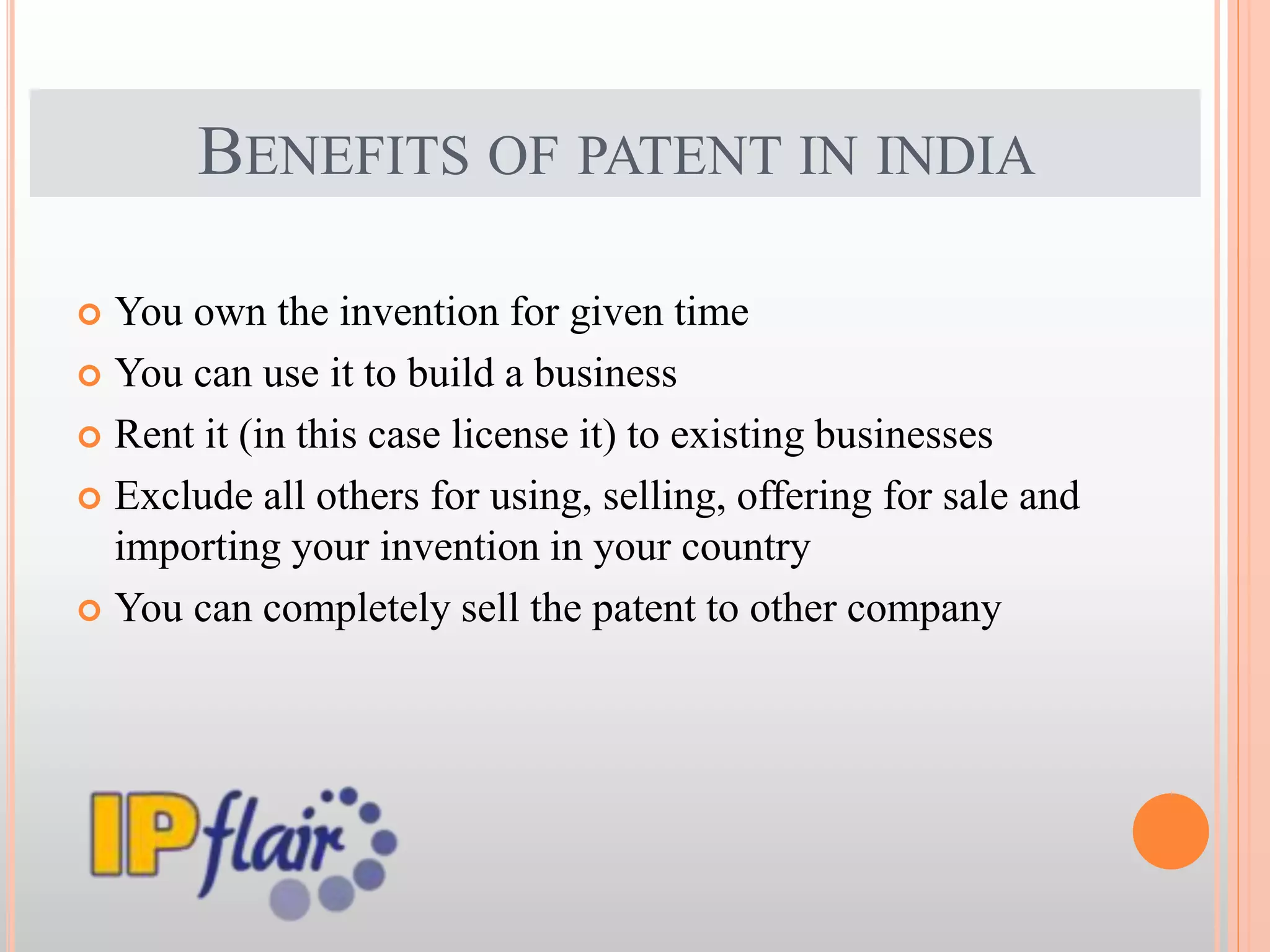 BENEFITS OF PATENT IN INDIA
 You own the invention for given time
 You can use it to build a business
 Rent it (in this case license it) to existing businesses
 Exclude all others for using, selling, offering for sale and
importing your invention in your country
 You can completely sell the patent to other company
 