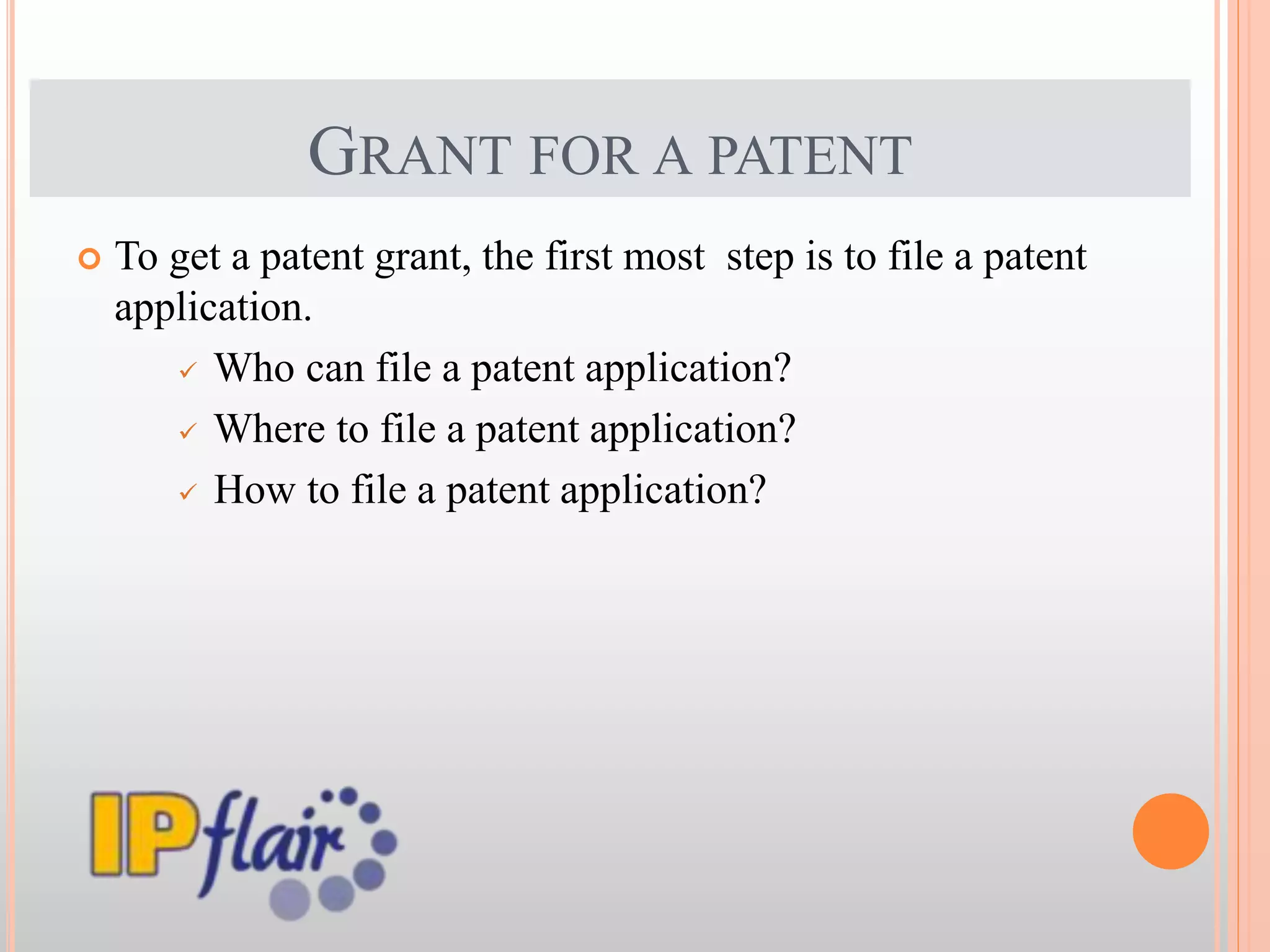 GRANT FOR A PATENT
 To get a patent grant, the first most step is to file a patent
application.
 Who can file a patent application?
 Where to file a patent application?
 How to file a patent application?
 