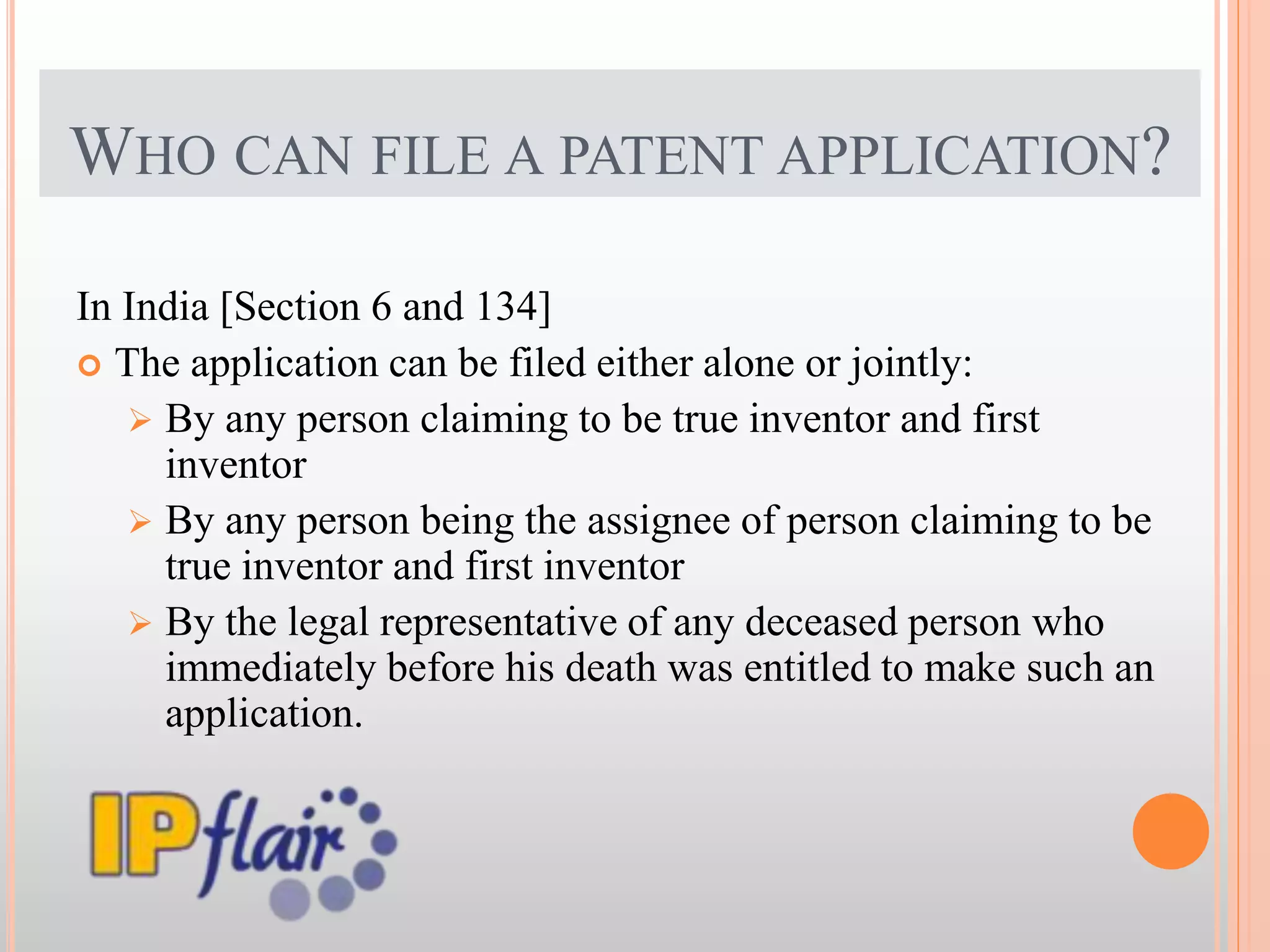WHO CAN FILE A PATENT APPLICATION?
In India [Section 6 and 134]
 The application can be filed either alone or jointly:
 By any person claiming to be true inventor and first
inventor
 By any person being the assignee of person claiming to be
true inventor and first inventor
 By the legal representative of any deceased person who
immediately before his death was entitled to make such an
application.
 