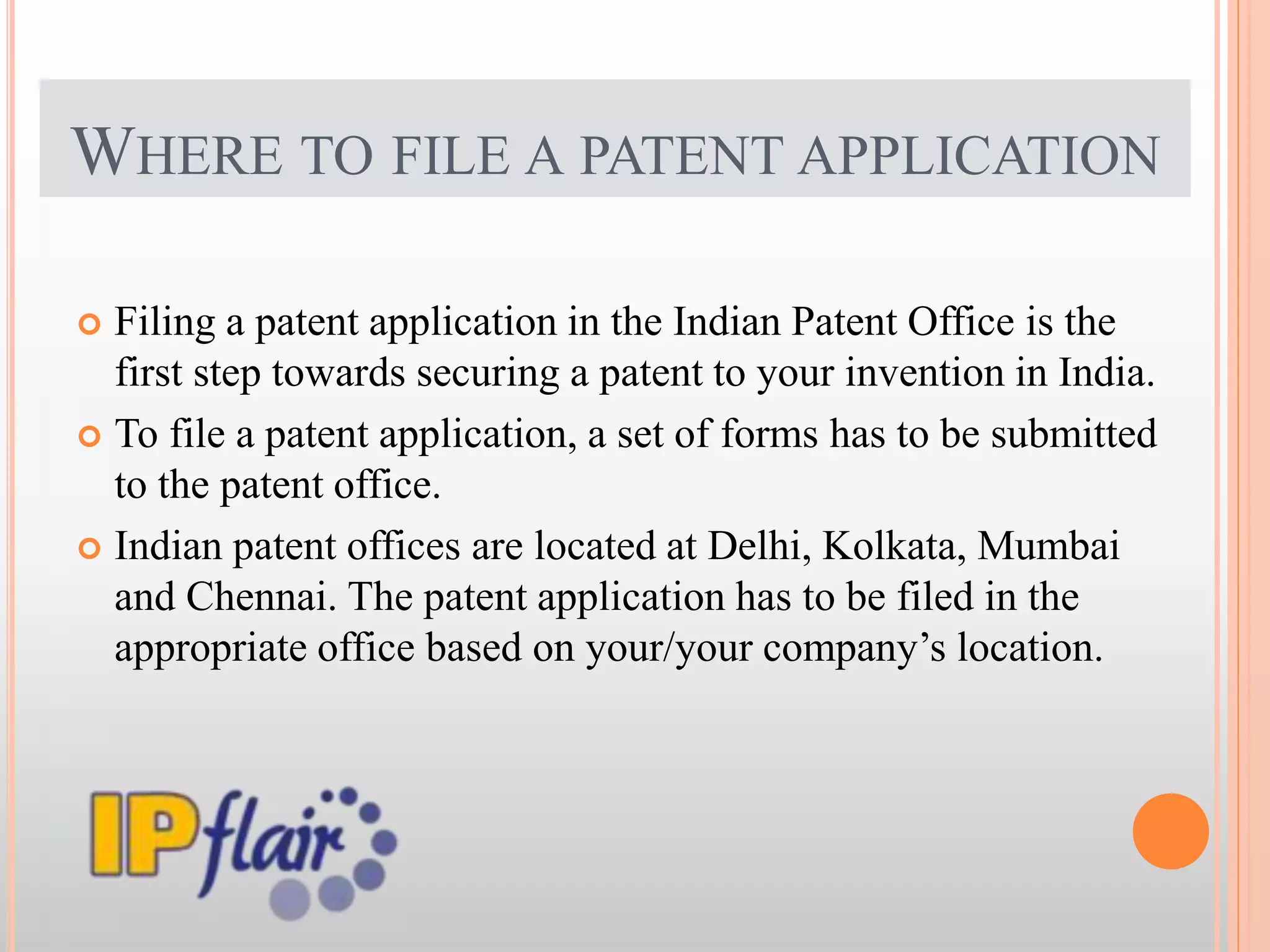 WHERE TO FILE A PATENT APPLICATION
 Filing a patent application in the Indian Patent Office is the
first step towards securing a patent to your invention in India.
 To file a patent application, a set of forms has to be submitted
to the patent office.
 Indian patent offices are located at Delhi, Kolkata, Mumbai
and Chennai. The patent application has to be filed in the
appropriate office based on your/your company’s location.
 