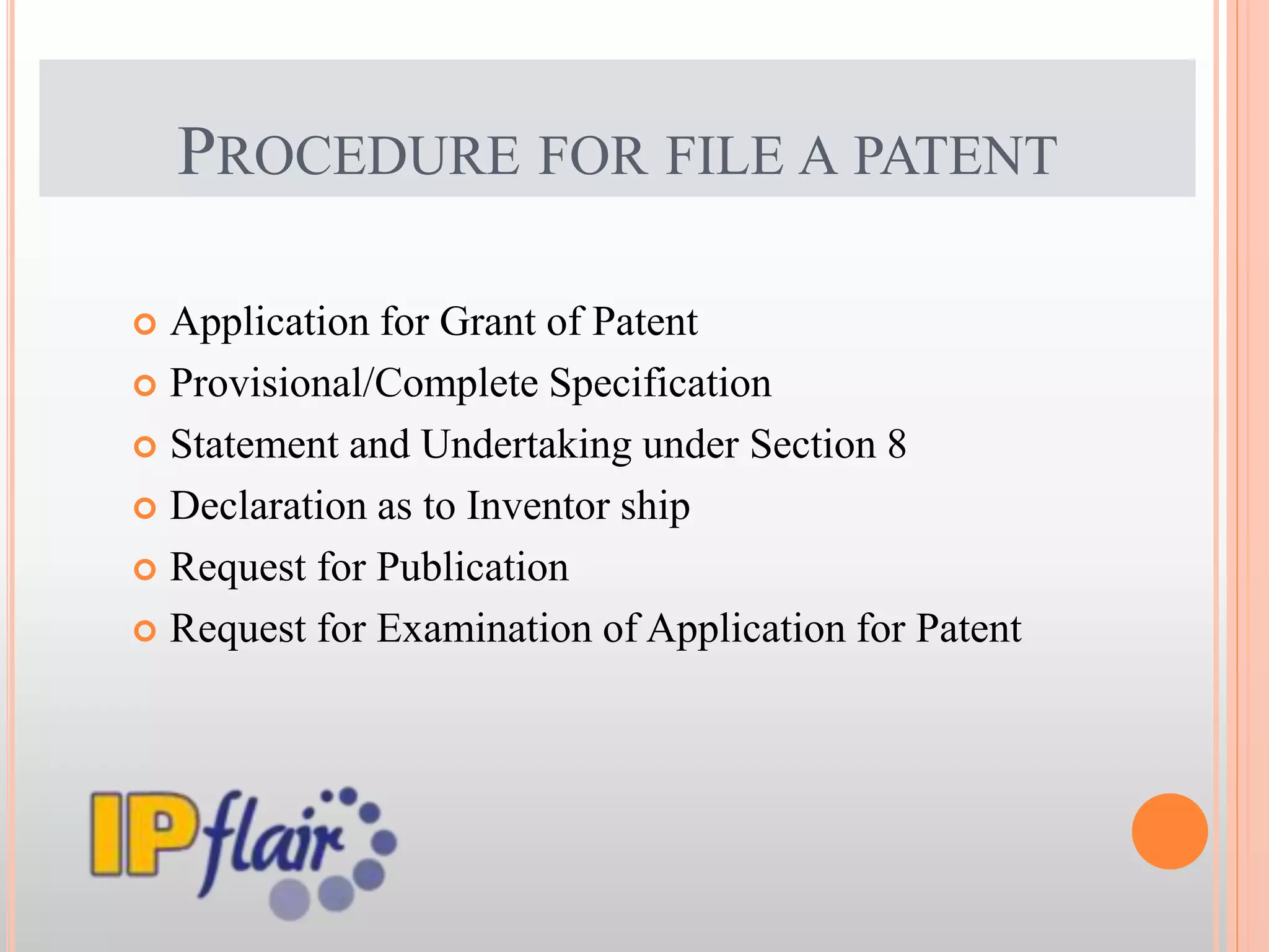 PROCEDURE FOR FILE A PATENT
 Application for Grant of Patent
 Provisional/Complete Specification
 Statement and Undertaking under Section 8
 Declaration as to Inventor ship
 Request for Publication
 Request for Examination of Application for Patent
 