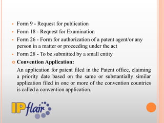  Form 9 - Request for publication
 Form 18 - Request for Examination
 Form 26 - Form for authorization of a patent agent/or any
person in a matter or proceeding under the act
 Form 28 - To be submitted by a small entity
 Convention Application:
An application for patent filed in the Patent office, claiming
a priority date based on the same or substantially similar
application filed in one or more of the convention countries
is called a convention application.
 