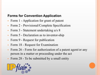 Forms for Convention Application
 Form 1 - Application for grant of patent
 Form 2 - Provisional/Complete Specification
 Form 3 - Statement undertaking u/s 8
 Form 5 - Declaration as to inventor-ship
 Form 9 - Request for publication
 Form 18 - Request for Examination
 Form 26 - Form for authorization of a patent agent/or any
person in a matter or proceeding under the act
 Form 28 - To be submitted by a small entity
 